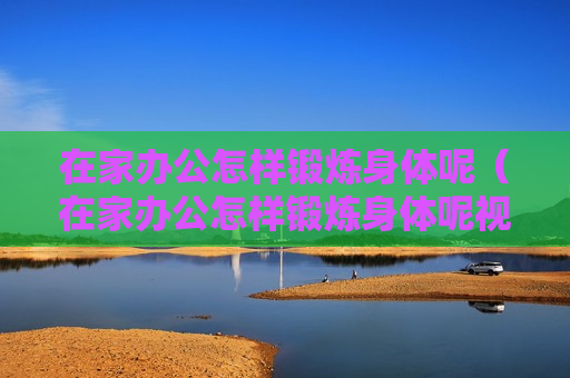 在家办公怎样锻炼身体呢（在家办公怎样锻炼身体呢视频）