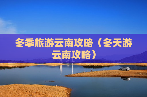 冬季旅游云南攻略（冬天游云南攻略）