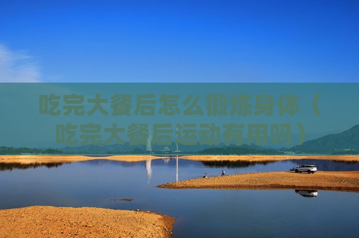 吃完大餐后怎么锻炼身体（吃完大餐后运动有用吗）