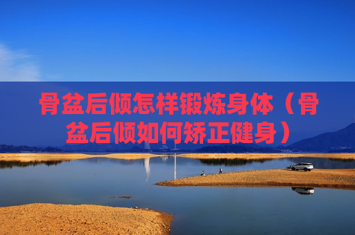 骨盆后倾怎样锻炼身体（骨盆后倾如何矫正健身）