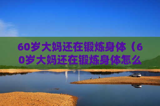 60岁大妈还在锻炼身体（60岁大妈还在锻炼身体怎么办）