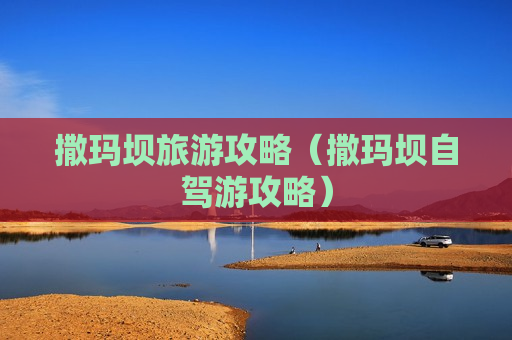 撒玛坝旅游攻略（撒玛坝自驾游攻略）