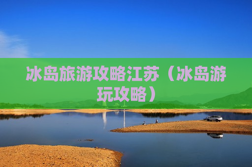冰岛旅游攻略江苏（冰岛游玩攻略）