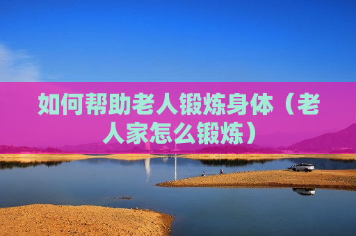 如何帮助老人锻炼身体（老人家怎么锻炼）