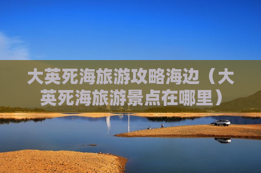 大英死海旅游攻略海边（大英死海旅游景点在哪里）