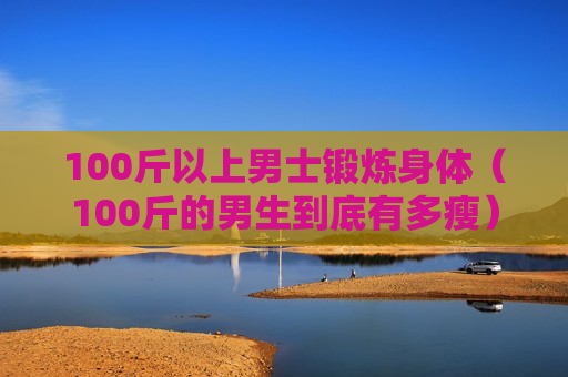 100斤以上男士锻炼身体（100斤的男生到底有多瘦）