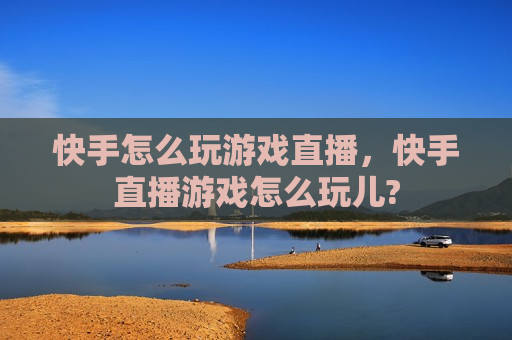 快手怎么玩游戏直播，快手直播游戏怎么玩儿?