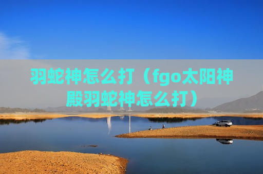 羽蛇神怎么打（fgo太阳神殿羽蛇神怎么打）