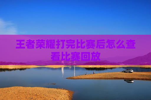 王者荣耀打完比赛后怎么查看比赛回放