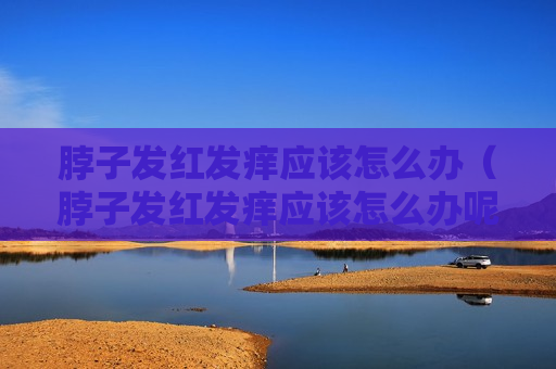 脖子发红发痒应该怎么办（脖子发红发痒应该怎么办呢）