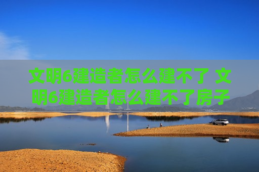 文明6建造者怎么建不了 文明6建造者怎么建不了房子