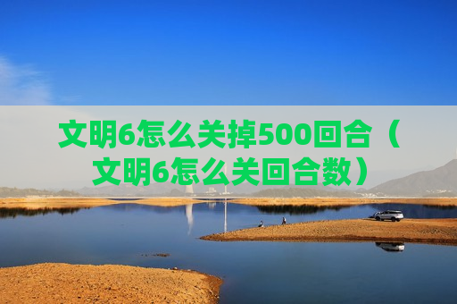 文明6怎么关掉500回合（文明6怎么关回合数）