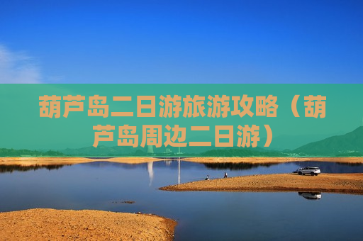 葫芦岛二日游旅游攻略（葫芦岛周边二日游）