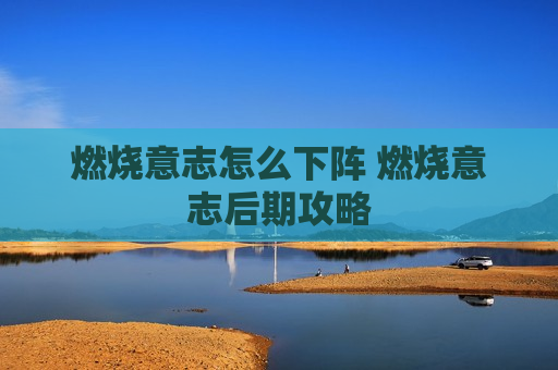 燃烧意志怎么下阵 燃烧意志后期攻略