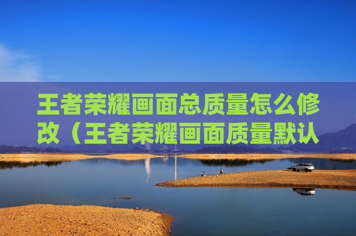 王者荣耀画面总质量怎么修改（王者荣耀画面质量默认是什么）