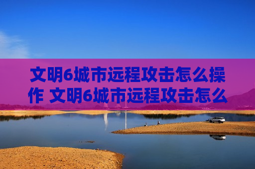 文明6城市远程攻击怎么操作 文明6城市远程攻击怎么弄