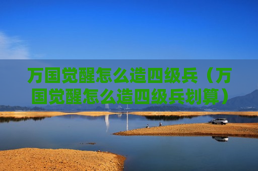 万国觉醒怎么造四级兵（万国觉醒怎么造四级兵划算）