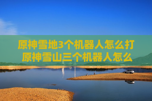 原神雪地3个机器人怎么打 原神雪山三个机器人怎么打