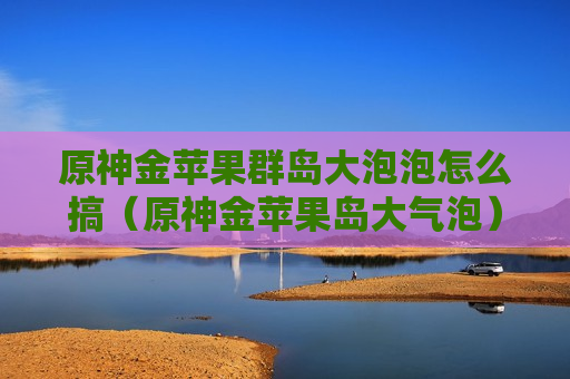 原神金苹果群岛大泡泡怎么搞（原神金苹果岛大气泡）