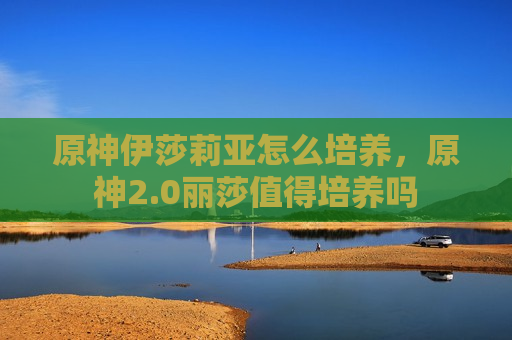 原神伊莎莉亚怎么培养，原神2.0丽莎值得培养吗