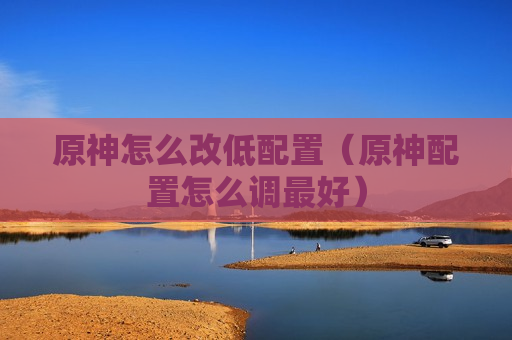 原神怎么改低配置（原神配置怎么调最好）