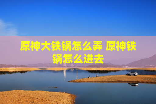 原神大铁锅怎么弄 原神铁锅怎么进去