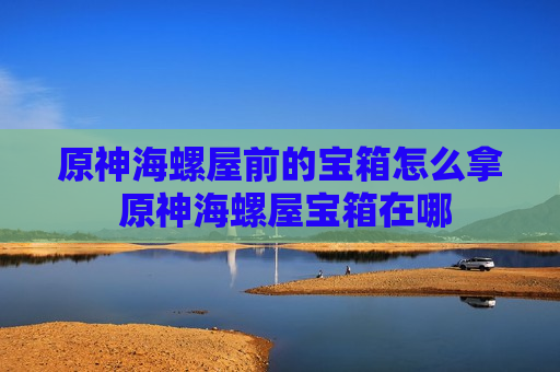 原神海螺屋前的宝箱怎么拿 原神海螺屋宝箱在哪