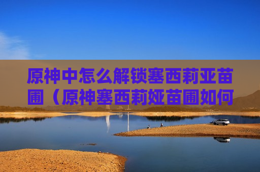 原神中怎么解锁塞西莉亚苗圃（原神塞西莉娅苗圃如何解锁）