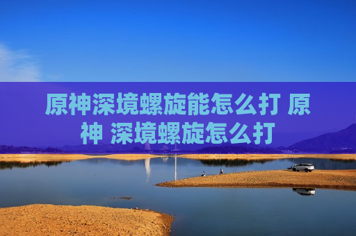 原神深境螺旋能怎么打 原神 深境螺旋怎么打
