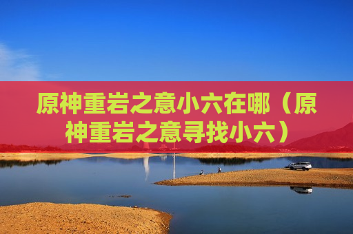原神重岩之意小六在哪（原神重岩之意寻找小六）