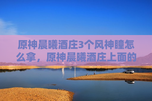 原神晨曦酒庄3个风神瞳怎么拿，原神晨曦酒庄上面的风神瞳怎么拿