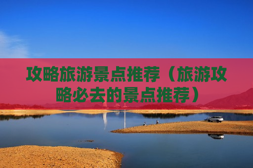 攻略旅游景点推荐（旅游攻略必去的景点推荐）