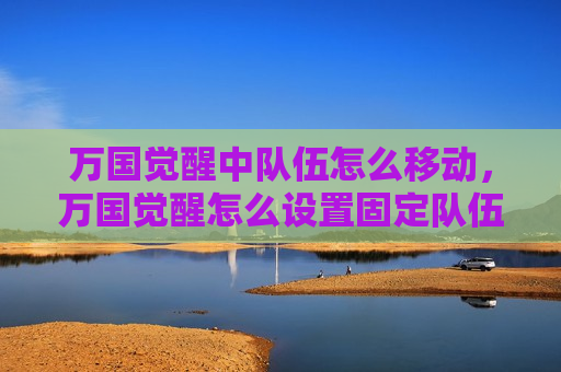 万国觉醒中队伍怎么移动，万国觉醒怎么设置固定队伍