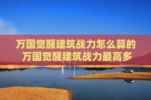 万国觉醒建筑战力怎么算的 万国觉醒建筑战力最高多少