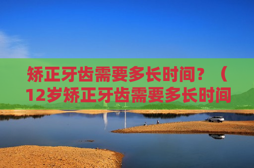 矫正牙齿需要多长时间？（12岁矫正牙齿需要多长时间）