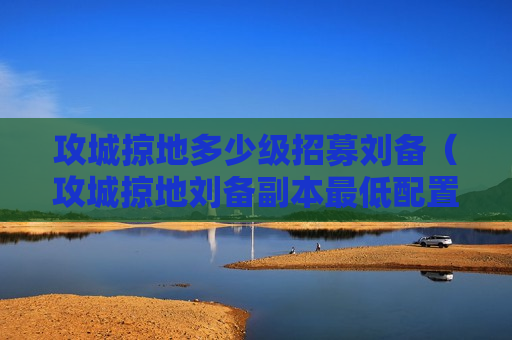 攻城掠地多少级招募刘备（攻城掠地刘备副本最低配置怎么过）