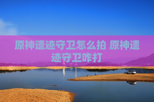 原神遗迹守卫怎么拍 原神遗迹守卫咋打