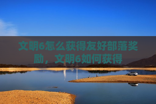 文明6怎么获得友好部落奖励，文明6如何获得