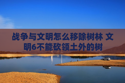 战争与文明怎么移除树林 文明6不能砍领土外的树