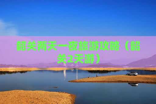 韶关两天一夜旅游攻略（韶关2天游）