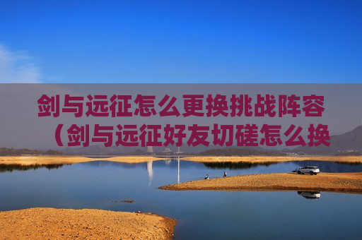 剑与远征怎么更换挑战阵容（剑与远征好友切磋怎么换阵容）