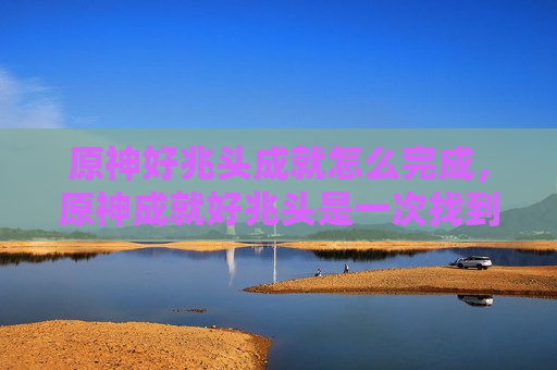 原神好兆头成就怎么完成，原神成就好兆头是一次找到五个吗