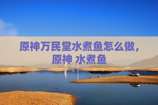 原神万民堂水煮鱼怎么做，原神 水煮鱼