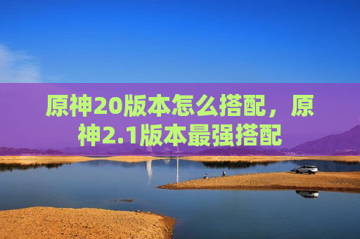 原神20版本怎么搭配，原神2.1版本最强搭配
