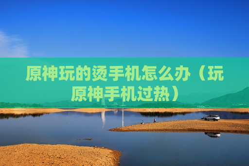原神玩的烫手机怎么办（玩原神手机过热）