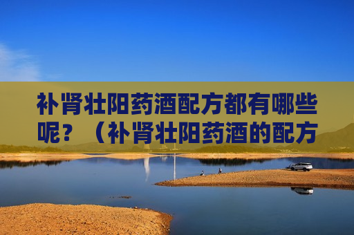 补肾壮阳药酒配方都有哪些呢？（补肾壮阳药酒的配方有哪些）