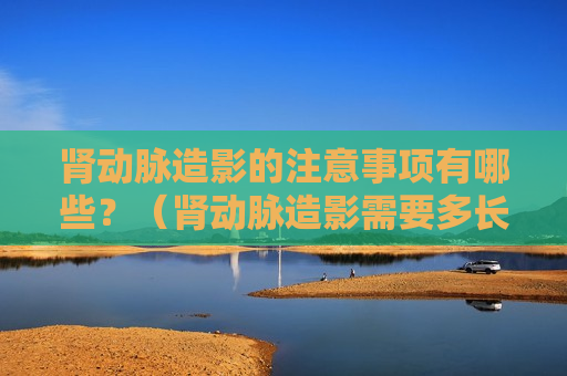 肾动脉造影的注意事项有哪些？（肾动脉造影需要多长时间）
