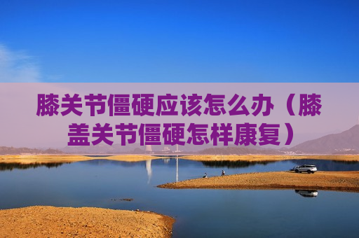 膝关节僵硬应该怎么办（膝盖关节僵硬怎样康复）