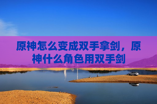 原神怎么变成双手拿剑，原神什么角色用双手剑