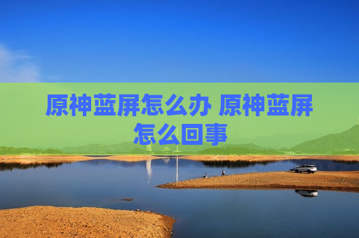 原神蓝屏怎么办 原神蓝屏怎么回事